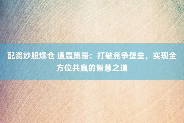 配资炒股爆仓 通赢策略:打破竞争壁垒,实现全方位共赢的智慧之道