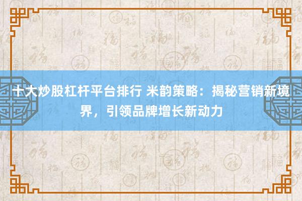 十大炒股杠杆平台排行 米韵策略：揭秘营销新境界，引领品牌增长新动力